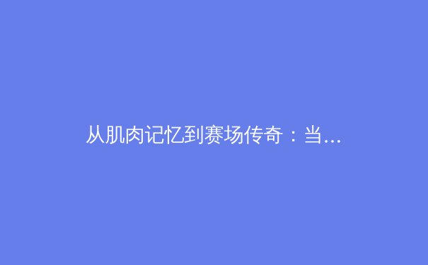 从肌肉记忆到赛场传奇：当代职业体育的科学训练革命 - 3