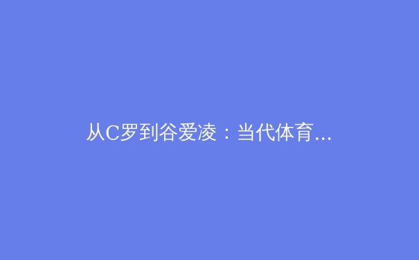 从C罗到谷爱凌：当代体育偶像的社会影响力与商业价值重构 - 3